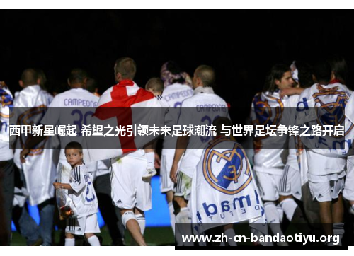 西甲新星崛起 希望之光引领未来足球潮流 与世界足坛争锋之路开启