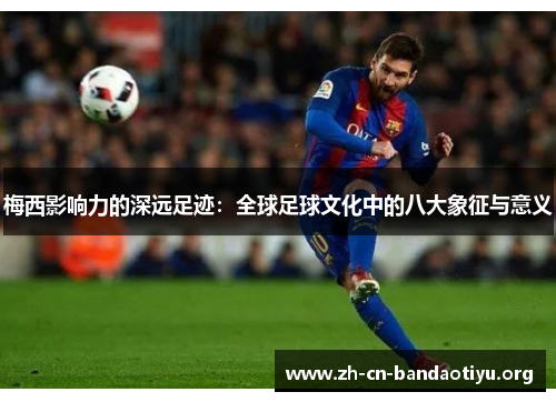 梅西影响力的深远足迹：全球足球文化中的八大象征与意义