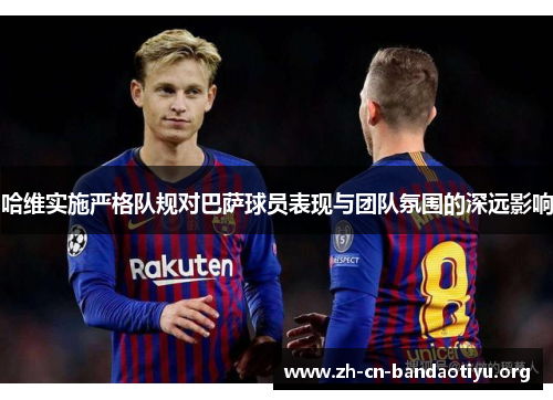 哈维实施严格队规对巴萨球员表现与团队氛围的深远影响