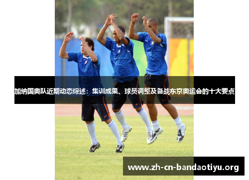 加纳国奥队近期动态综述：集训成果、球员调整及备战东京奥运会的十大要点