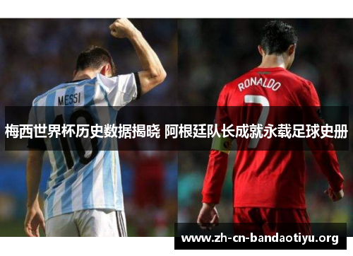 梅西世界杯历史数据揭晓 阿根廷队长成就永载足球史册