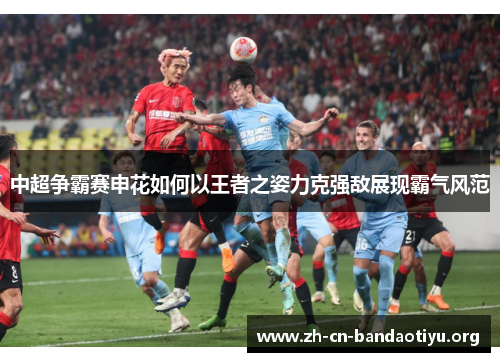 中超争霸赛申花如何以王者之姿力克强敌展现霸气风范