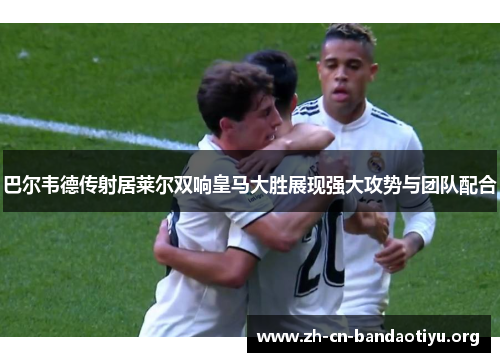巴尔韦德传射居莱尔双响皇马大胜展现强大攻势与团队配合 巴尔韦德传射居莱尔双响皇马大胜展现强大攻势与团队配合