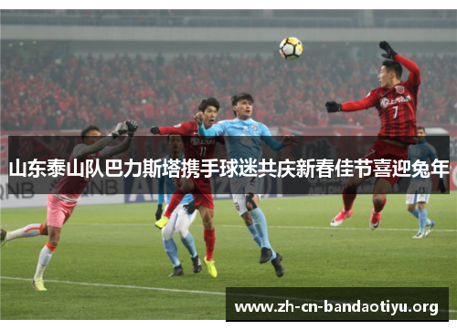 山东泰山队巴力斯塔携手球迷共庆新春佳节喜迎兔年