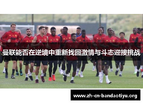 曼联能否在逆境中重新找回激情与斗志迎接挑战