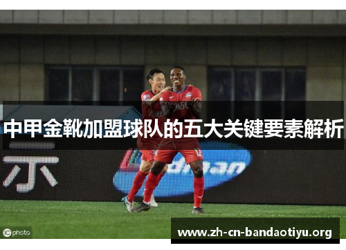 中甲金靴加盟球队的五大关键要素解析 中甲金靴加盟球队的五大关键要素解析