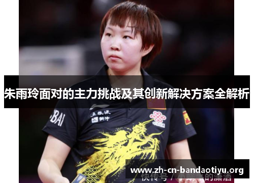 朱雨玲面对的主力挑战及其创新解决方案全解析