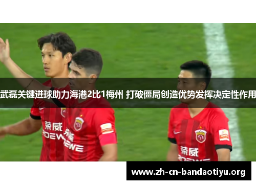 武磊关键进球助力海港2比1梅州 打破僵局创造优势发挥决定性作用 武磊关键进球助力海港2比1梅州 打破僵局创造优势发挥决定性作用