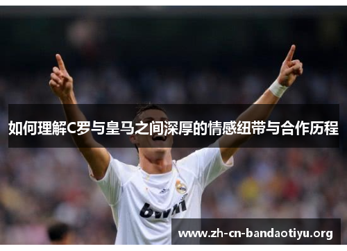 如何理解C罗与皇马之间深厚的情感纽带与合作历程