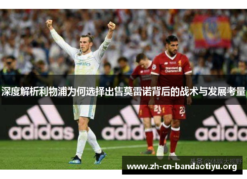 深度解析利物浦为何选择出售莫雷诺背后的战术与发展考量 深度解析利物浦为何选择出售莫雷诺背后的战术与发展考量