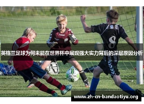 英格兰足球为何未能在世界杯中展现强大实力背后的深层原因分析