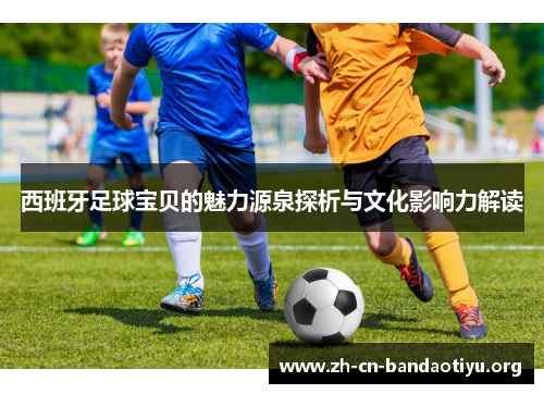 西班牙足球宝贝的魅力源泉探析与文化影响力解读 西班牙足球宝贝的魅力源泉探析与文化影响力解读