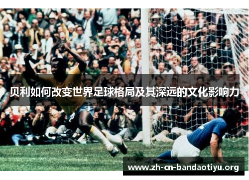 贝利如何改变世界足球格局及其深远的文化影响力 贝利如何改变世界足球格局及其深远的文化影响力