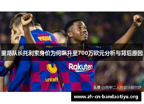 里昂队长托利索身价为何飙升至700万欧元分析与背后原因 里昂队长托利索身价为何飙升至700万欧元分析与背后原因