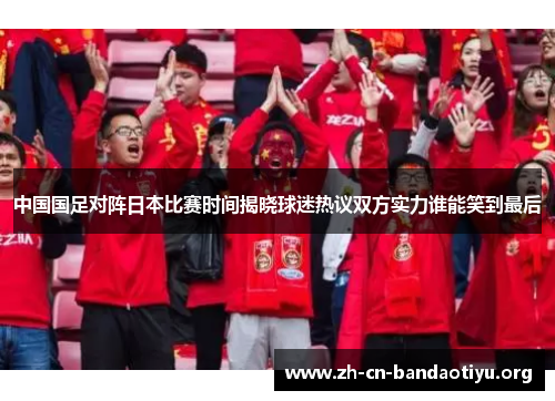 中国国足对阵日本比赛时间揭晓球迷热议双方实力谁能笑到最后