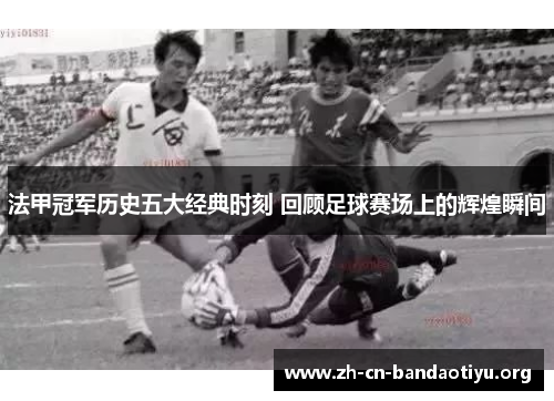 法甲冠军历史五大经典时刻 回顾足球赛场上的辉煌瞬间